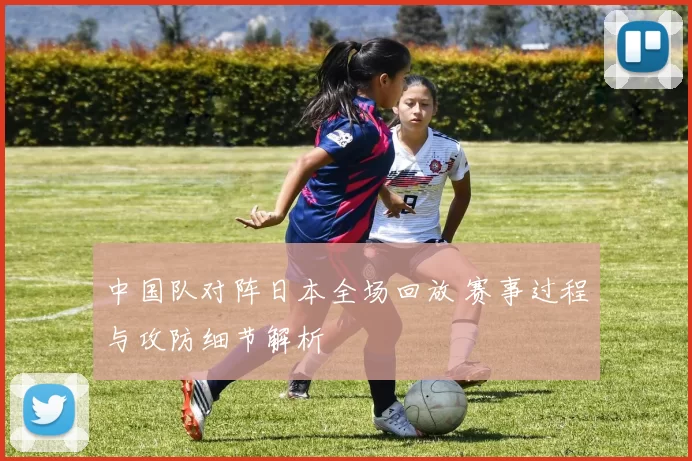 中国队对阵日本全场回放 赛事过程与攻防细节解析