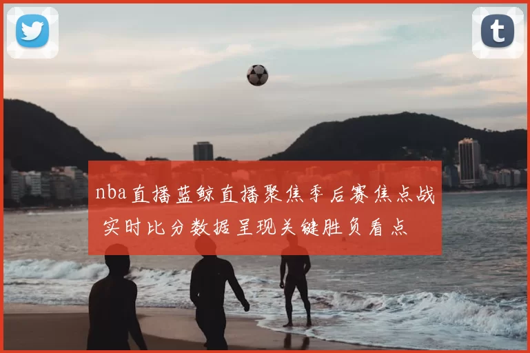 nba直播蓝鲸直播聚焦季后赛焦点战 实时比分数据呈现关键胜负看点