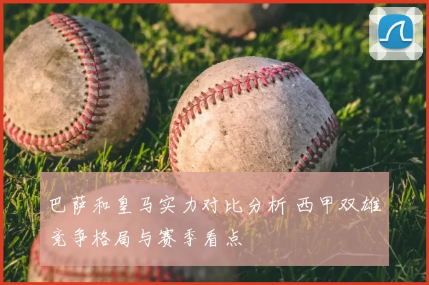 巴萨和皇马实力对比分析 西甲双雄竞争格局与赛季看点