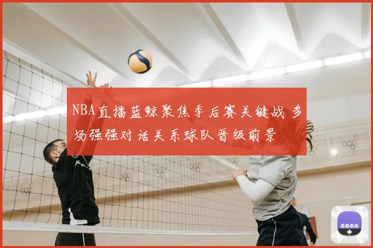 NBA直播蓝鲸聚焦季后赛关键战 多场强强对话关系球队晋级前景