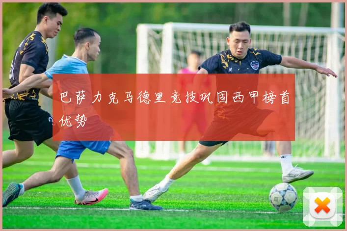 巴萨力克马德里竞技巩固西甲榜首优势