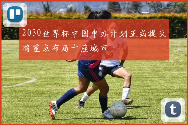 2030世界杯中国申办计划正式提交将重点布局十座城市