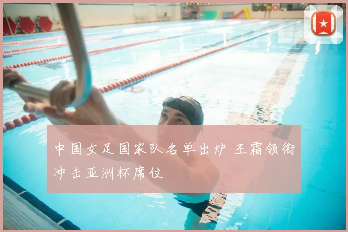 中国女足国家队名单出炉 王霜领衔冲击亚洲杯席位