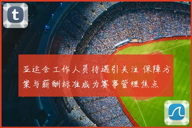 亚运会工作人员待遇引关注 保障方案与薪酬标准成为赛事管理焦点