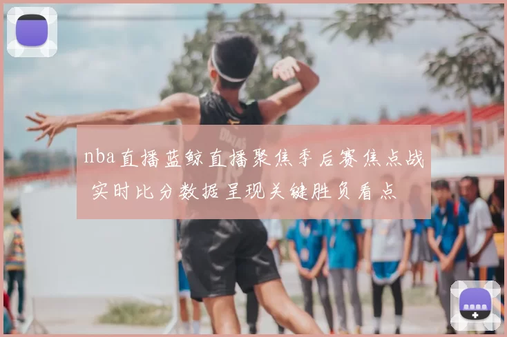 nba直播蓝鲸直播聚焦季后赛焦点战 实时比分数据呈现关键胜负看点