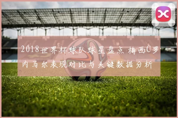 2018世界杯球队球星盘点 梅西C罗内马尔表现对比与关键数据分析