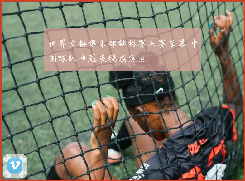 世界女排俱乐部锦标赛决赛落幕 中国球队冲冠表现成焦点