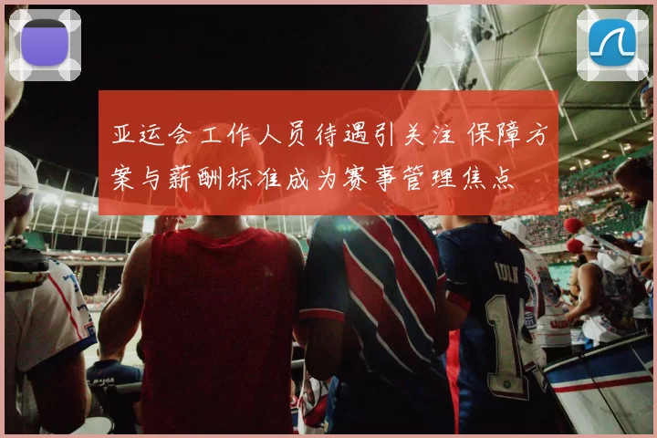 亚运会工作人员待遇引关注 保障方案与薪酬标准成为赛事管理焦点