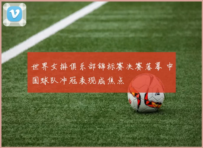 世界女排俱乐部锦标赛决赛落幕 中国球队冲冠表现成焦点