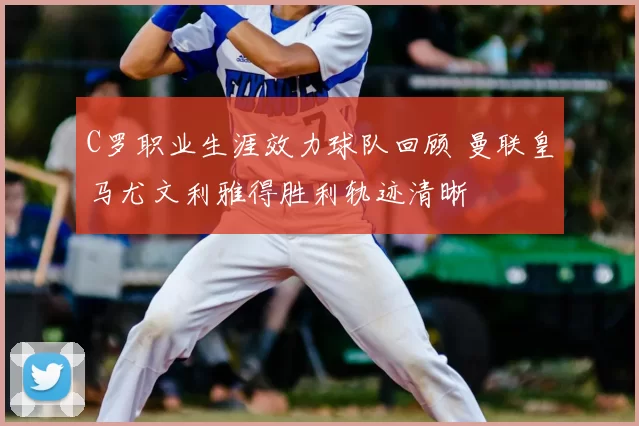 C罗职业生涯效力球队回顾 曼联皇马尤文利雅得胜利轨迹清晰