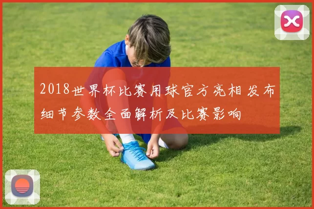 2018世界杯比赛用球官方亮相 发布细节参数全面解析及比赛影响