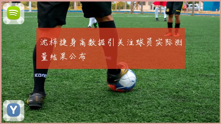 沈梓捷身高数据引关注球员实际测量结果公布