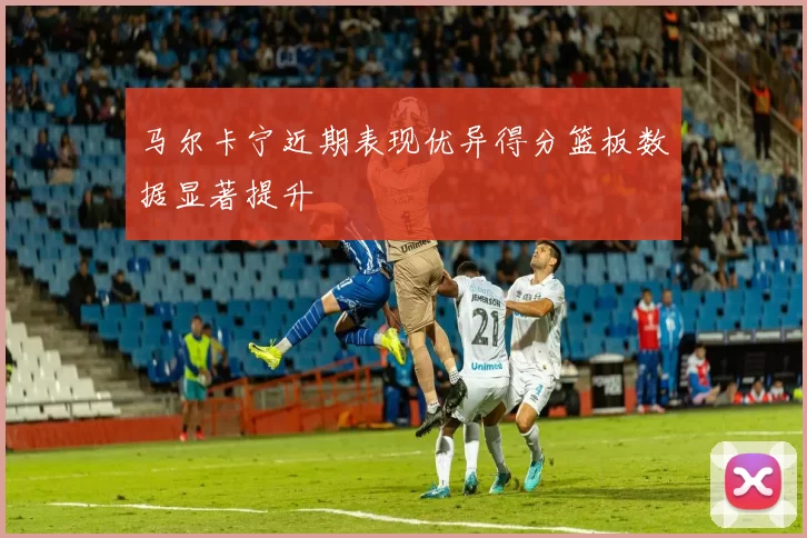 马尔卡宁近期表现优异得分篮板数据显著提升