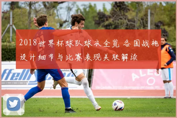2018世界杯球队球衣全览 各国战袍设计细节与比赛表现关联解读