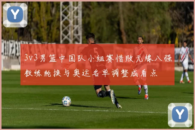 3v3男篮中国队小组赛惜败无缘八强教练轮换与奥运名单调整成看点