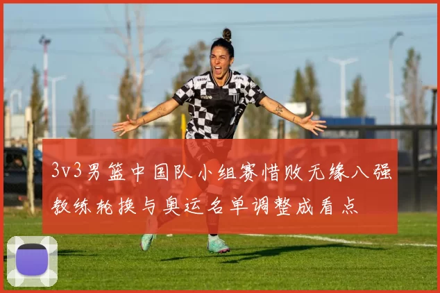 3v3男篮中国队小组赛惜败无缘八强教练轮换与奥运名单调整成看点