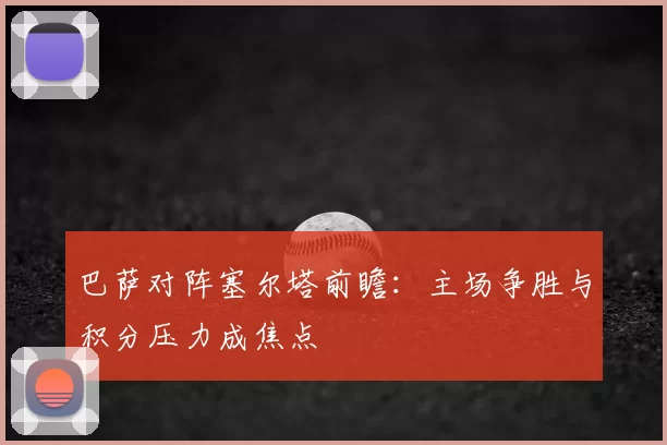 巴萨对阵塞尔塔前瞻：主场争胜与积分压力成焦点