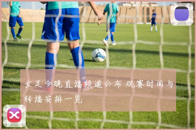 女足今晚直播频道公布 观赛时间与转播安排一览