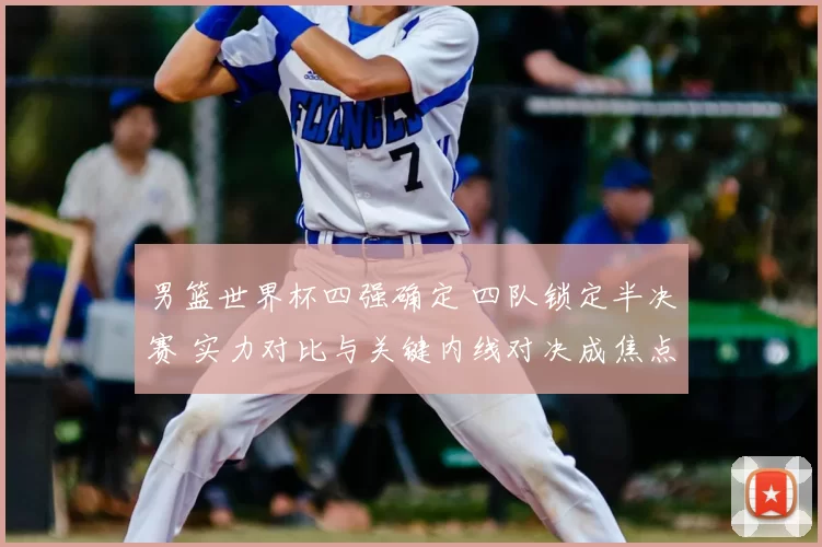 男篮世界杯四强确定 四队锁定半决赛 实力对比与关键内线对决成焦点