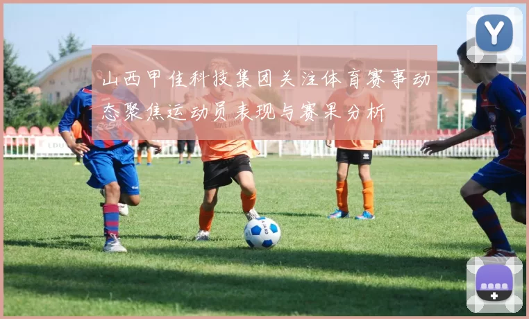 山西甲佳科技集团关注体育赛事动态聚焦运动员表现与赛果分析