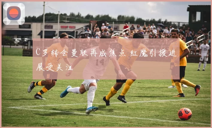 C罗转会曼联再成焦点 红魔引援进展受关注