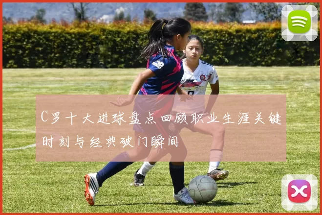 C罗十大进球盘点回顾职业生涯关键时刻与经典破门瞬间