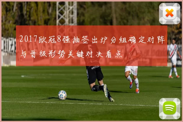 2017欧冠8强抽签出炉分组确定对阵与晋级形势关键对决看点