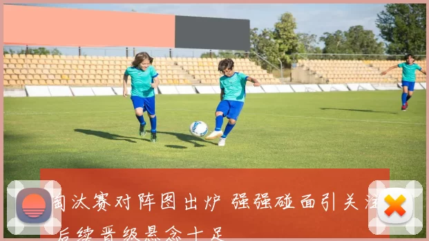 淘汰赛对阵图出炉 强强碰面引关注 后续晋级悬念十足