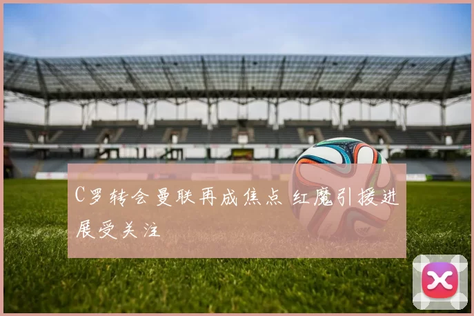C罗转会曼联再成焦点 红魔引援进展受关注