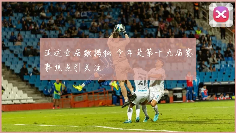 亚运会届数揭秘 今年是第十九届赛事焦点引关注
