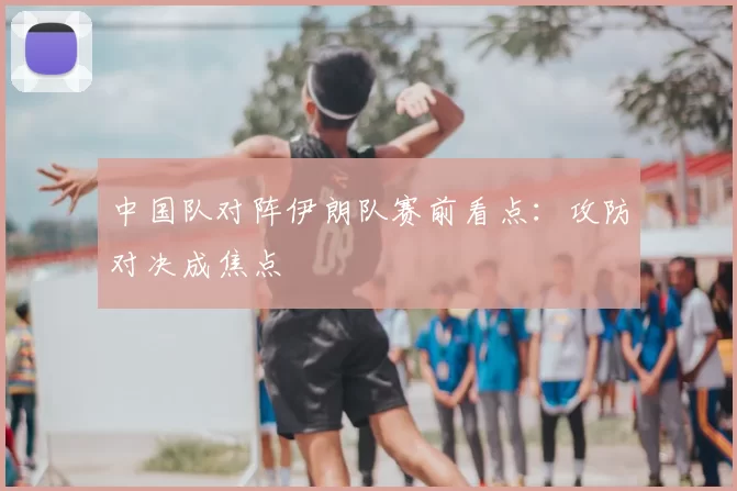 中国队对阵伊朗队赛前看点：攻防对决成焦点