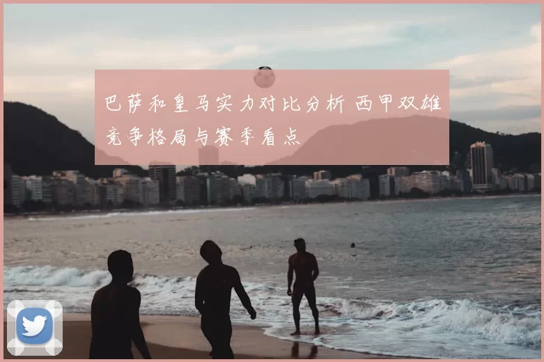 巴萨和皇马实力对比分析 西甲双雄竞争格局与赛季看点