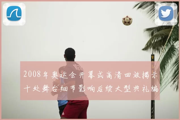 2008年奥运会开幕式高清回放揭示十处舞台细节影响后续大型典礼编排