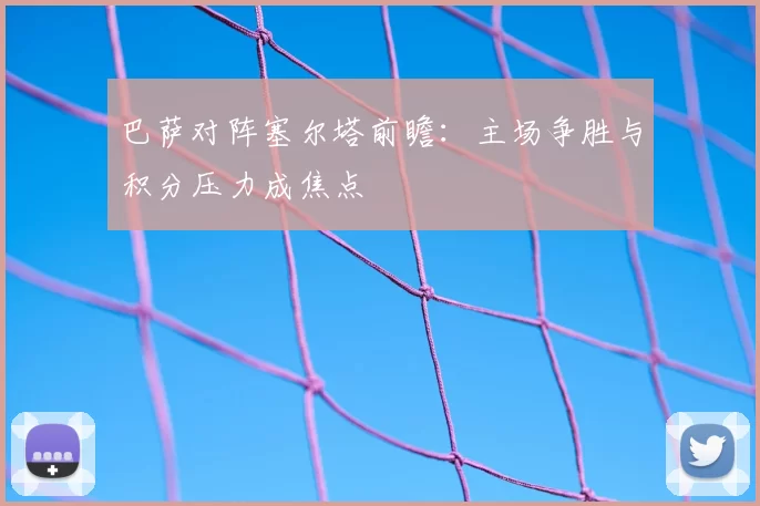 巴萨对阵塞尔塔前瞻：主场争胜与积分压力成焦点