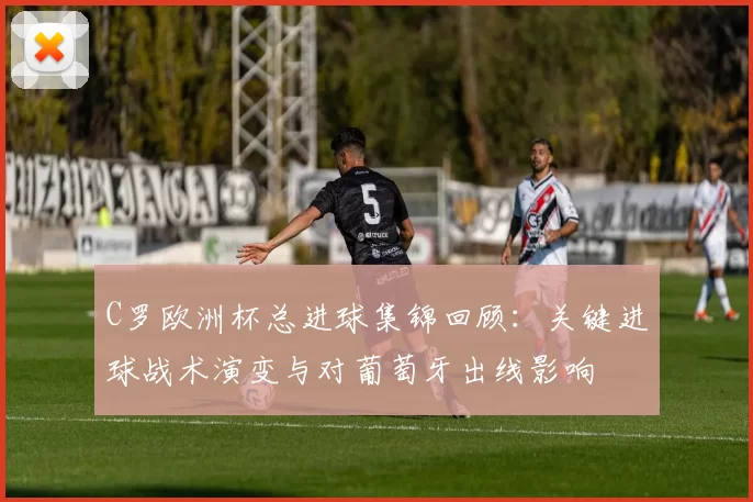 C罗欧洲杯总进球集锦回顾：关键进球战术演变与对葡萄牙出线影响