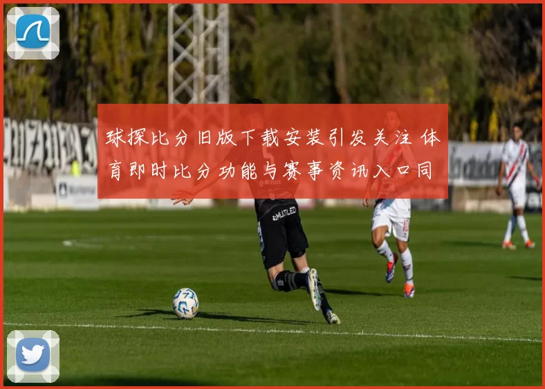 球探比分旧版下载安装引发关注 体育即时比分功能与赛事资讯入口同步优化