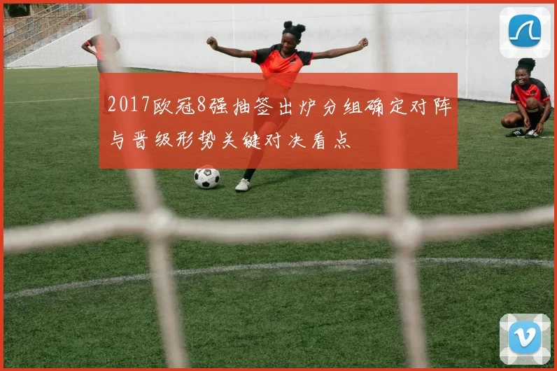 2017欧冠8强抽签出炉分组确定对阵与晋级形势关键对决看点