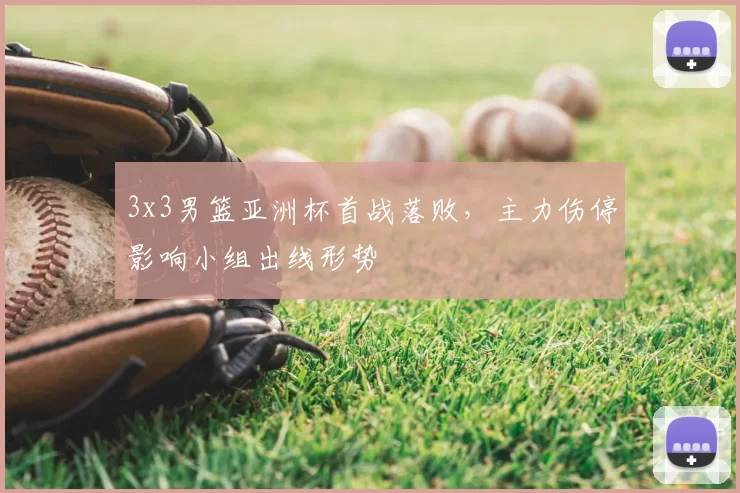 3x3男篮亚洲杯首战落败，主力伤停影响小组出线形势