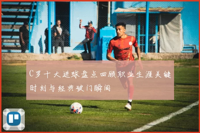 C罗十大进球盘点回顾职业生涯关键时刻与经典破门瞬间