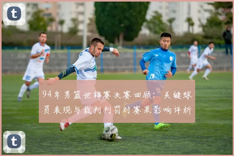 94年男篮世锦赛决赛回顾:关键球员表现与裁判判罚对赛果影响评析