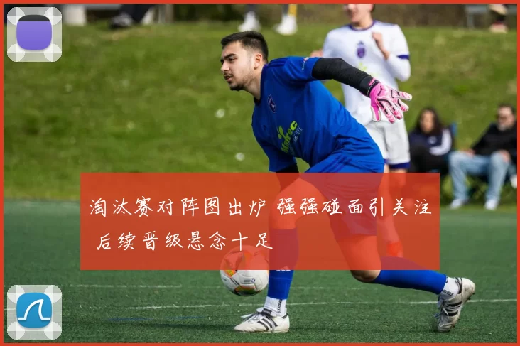 淘汰赛对阵图出炉 强强碰面引关注 后续晋级悬念十足