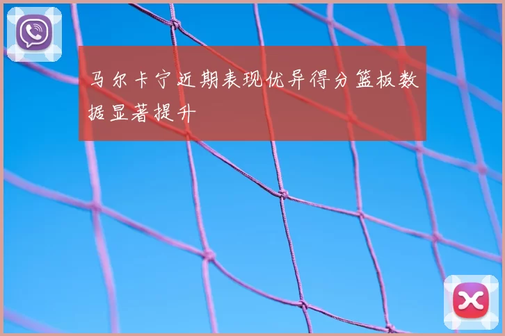 马尔卡宁近期表现优异得分篮板数据显著提升