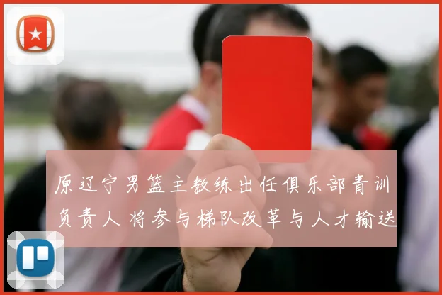 原辽宁男篮主教练出任俱乐部青训负责人 将参与梯队改革与人才输送
