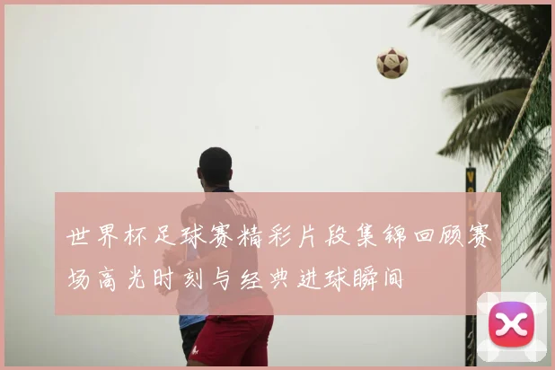 世界杯足球赛精彩片段集锦回顾赛场高光时刻与经典进球瞬间
