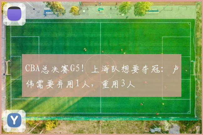 CBA总决赛G5！上海队想要夺冠：卢伟需要弃用1人，重用3人