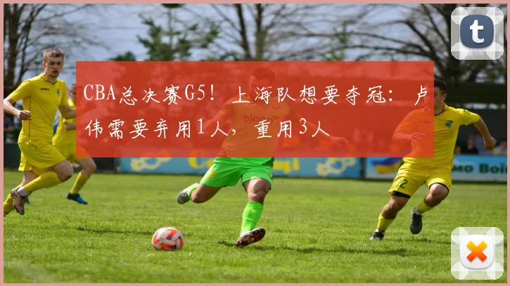 CBA总决赛G5!上海队想要夺冠:卢伟需要弃用1人,重用3人