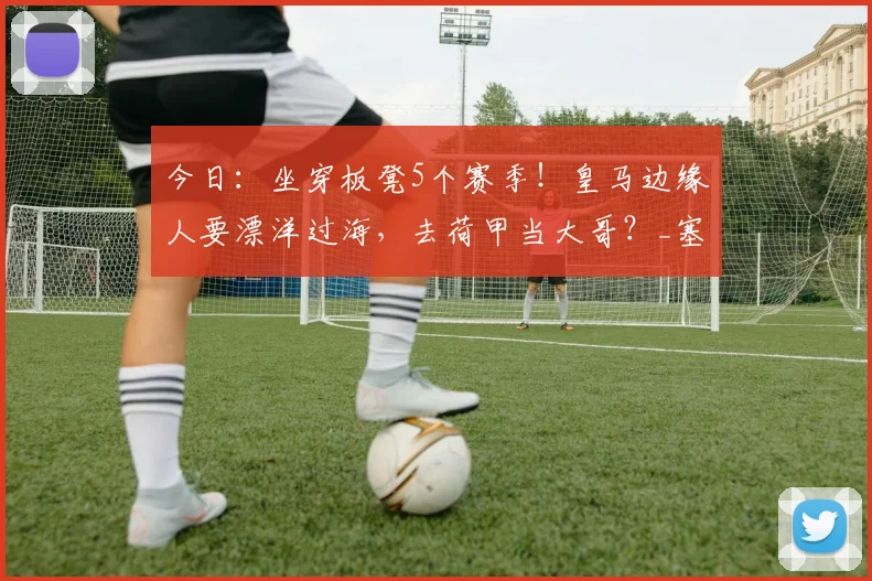 今日:坐穿板凳5个赛季!皇马边缘人要漂洋过海,去荷甲当大哥?_塞巴略斯_阿贾克斯_马赛